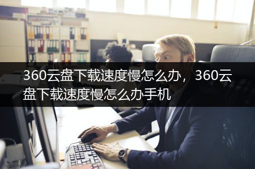 360云盘下载速度慢怎么办，360云盘下载速度慢怎么办手机